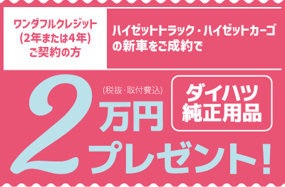 ワンダフルクレジット(2年または4年)ご契約の方、ハイゼットトラック・ハイゼットカーゴの新車をご成約で、ダイハツ純正用品2万円分(税抜・取付費込)プレゼント!